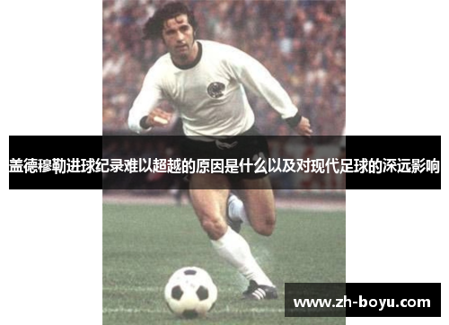盖德穆勒进球纪录难以超越的原因是什么以及对现代足球的深远影响