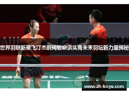 世界羽联新星飞汀杰蔚阀敏崭露头角未来羽坛新力量揭秘