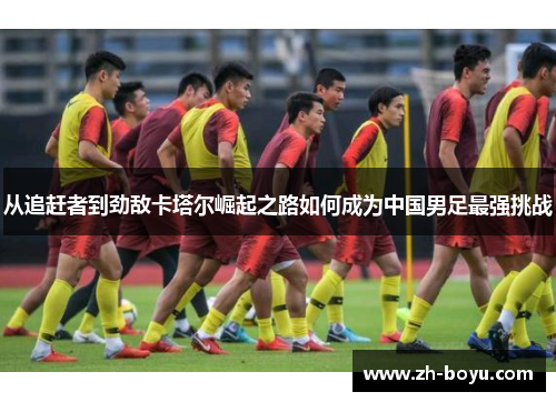 从追赶者到劲敌卡塔尔崛起之路如何成为中国男足最强挑战